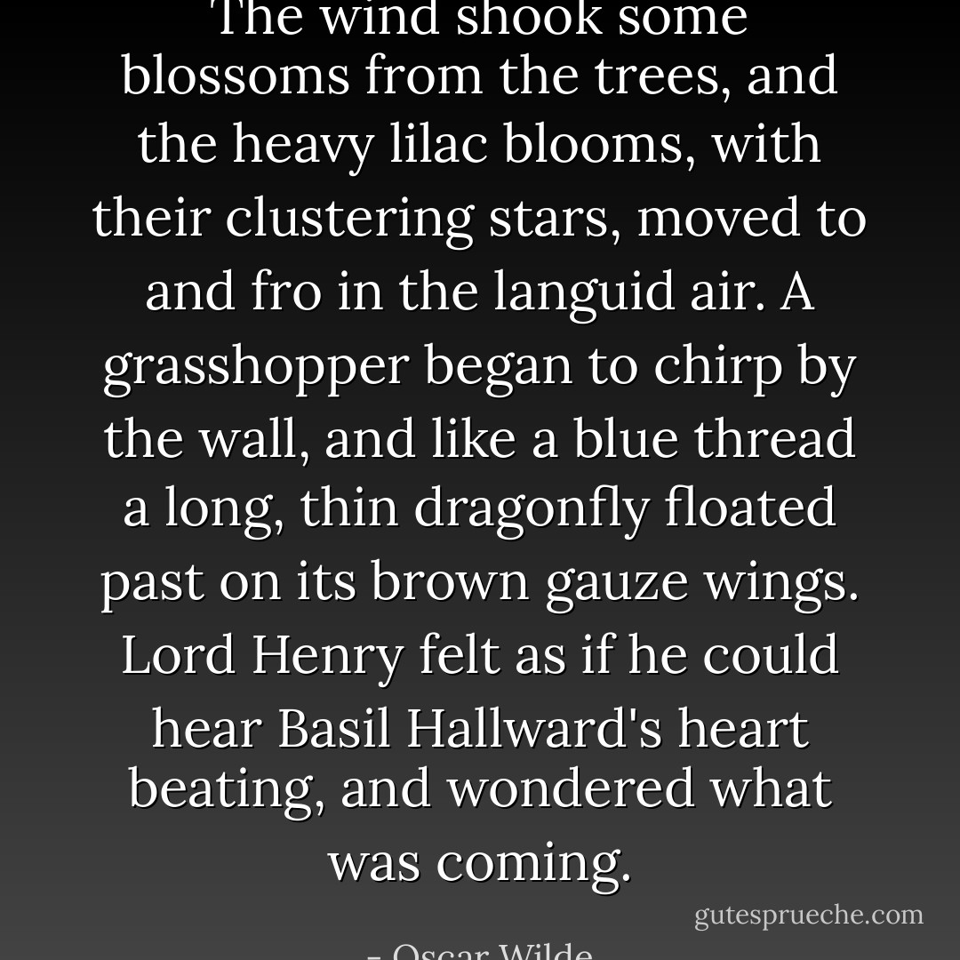 The wind shook some blossoms from the trees, and the heavy lilac blooms, with their clustering stars, moved to and fro in the languid air. A grasshopper began to chirp by the wall, and like a blue thread a long, thin dragonfly floated past on its brown gauze wings. Lord Henry felt as if he could hear Basil Hallward's heart beating, and wondered what was coming. - Oscar Wilde