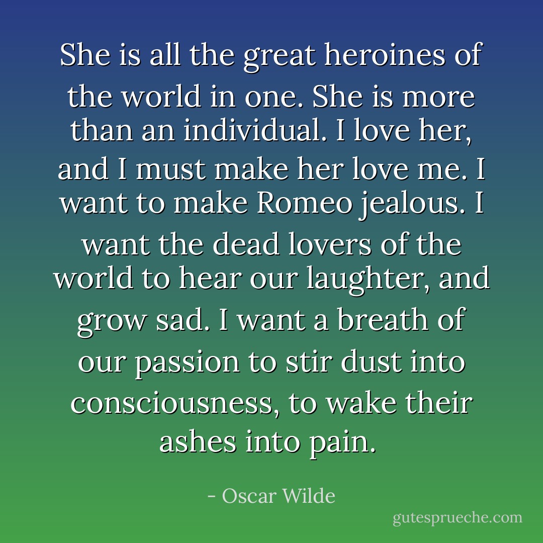 She is all the great heroines of the world in one. She is more than an individual. I love her, and I must make her love me. I want to make Romeo jealous. I want the dead lovers of the world to hear our laughter, and grow sad. I want a breath of our passion to stir dust into consciousness, to wake their ashes into pain.  - Oscar Wilde