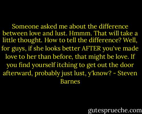 Someone asked me about the difference between love and lust. Hmmm. That will take a little thought. How to tell the difference? Well, for guys, if she looks better AFTER you've made love to her than before, that might be love. If you find yourself itching to get out the door afterward, probably just lust, y'know? - Steven Barnes