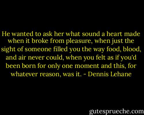 He wanted to ask her what sound a heart made when it broke from pleasure, when just the sight of someone filled you the way food, blood, and air never could, when you felt as if you'd been born for only one moment and this, for whatever reason, was it. - Dennis Lehane