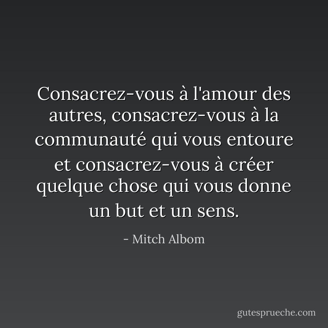 Consacrez-vous à l'amour des autres, consacrez-vous à la communauté qui vous entoure et consacrez-vous à créer quelque chose qui vous donne un but et un sens. - Mitch Albom