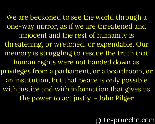 We are beckoned to see the world through a one-way mirror, as if we are threatened and innocent and the rest of humanity is threatening, or wretched, or expendable. Our memory is struggling to rescue the truth that human rights were not handed down as privileges from a parliament, or a boardroom, or an institution, but that peace is only possible with justice and with information that gives us the power to act justly. - John Pilger
