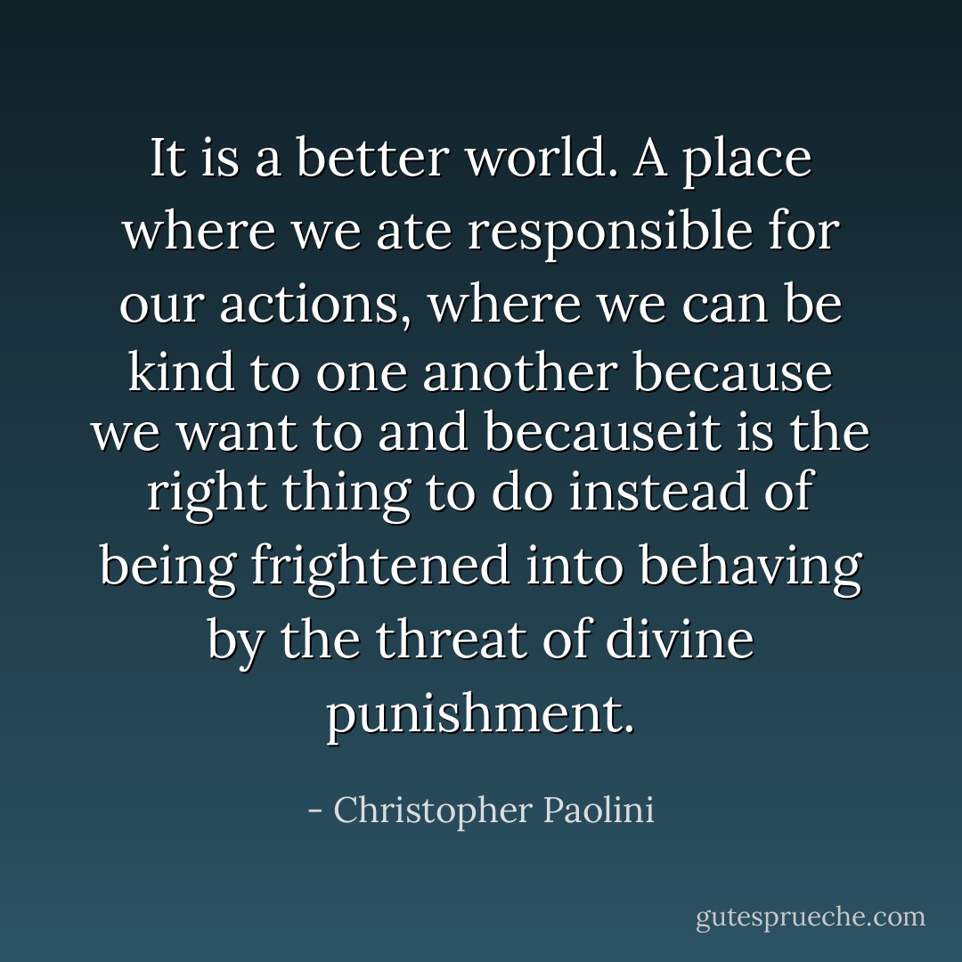 It is a better world. A place where we ate responsible for our actions, where we can be kind to one another because we want to and becauseit is the right thing to do instead of being frightened into behaving by the threat of divine punishment. - Christopher Paolini