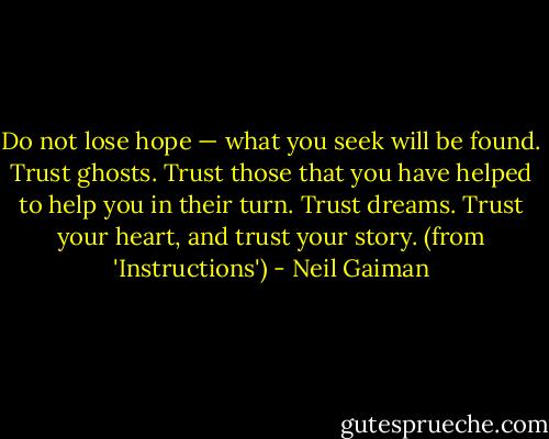 Do not lose hope — what you seek will be found. Trust ghosts. Trust those that you have helped to help you in their turn. Trust dreams. Trust your heart, and trust your story. (from 'Instructions') - Neil Gaiman