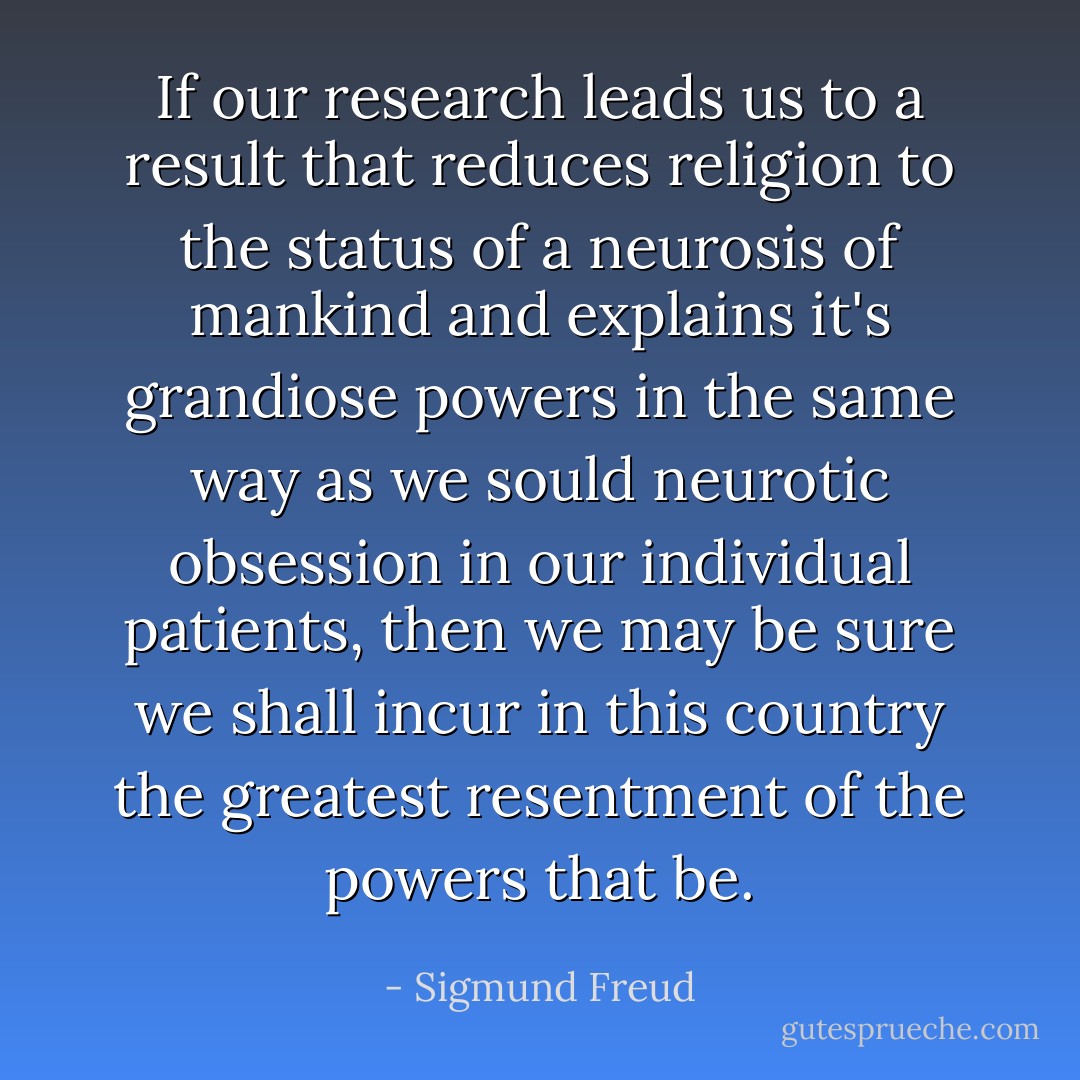 If our research leads us to a result that reduces religion to the status of a neurosis of mankind and explains it's grandiose powers in the same way as we sould neurotic obsession in our individual patients, then we may be sure we shall incur in this country the greatest resentment of the powers that be. - Sigmund Freud