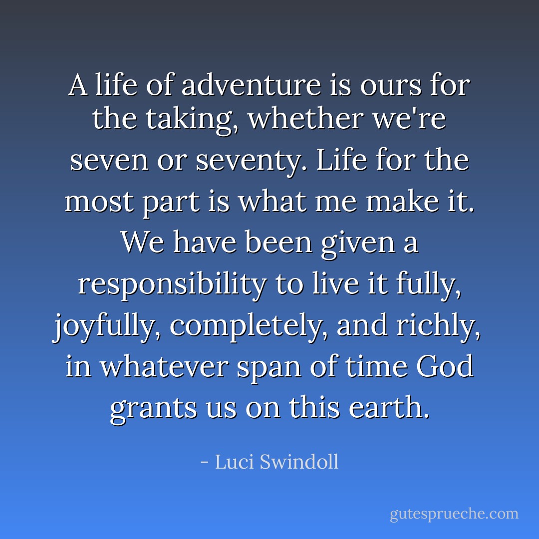 A life of adventure is ours for the taking, whether we're seven or seventy. Life for the most part is what me make it. We have been given a responsibility to live it fully, joyfully, completely, and richly, in whatever span of time God grants us on this earth. - Luci Swindoll