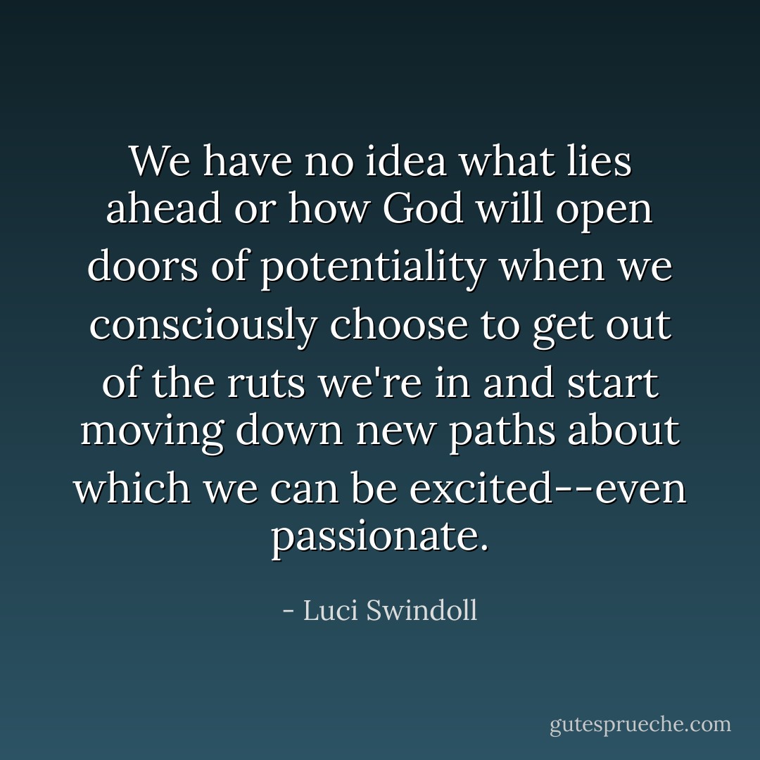 We have no idea what lies ahead or how God will open doors of potentiality when we consciously choose to get out of the ruts we're in and start moving down new paths about which we can be excited--even passionate. - Luci Swindoll