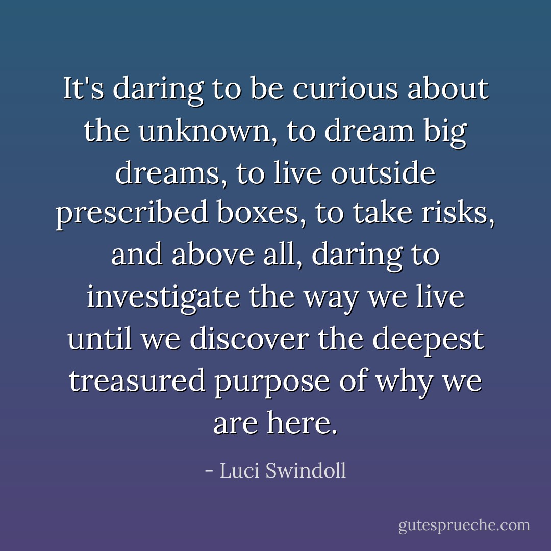 It's daring to be curious about the unknown, to dream big dreams, to live outside prescribed boxes, to take risks, and above all, daring to investigate the way we live until we discover the deepest treasured purpose of why we are here. - Luci Swindoll