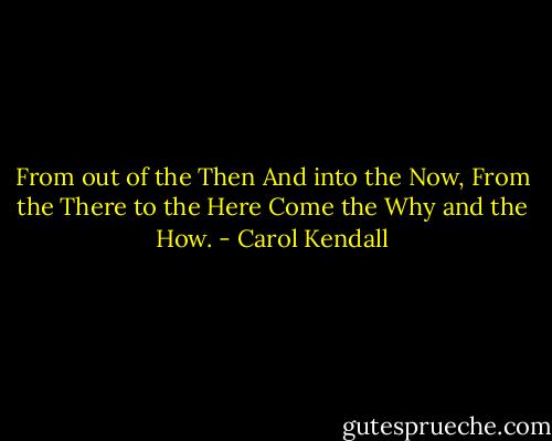 From out of the Then<br />And into the Now,<br />From the There to the Here<br />Come the Why and the How. - Carol Kendall