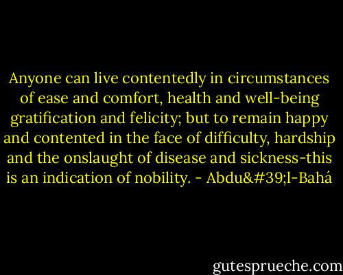 Anyone can live contentedly in circumstances of ease and comfort, health and well-being gratification and felicity; but to remain happy and contented in the face of difficulty, hardship and the onslaught of disease and sickness-this is an indication of nobility. - Abdu'l-Bahá