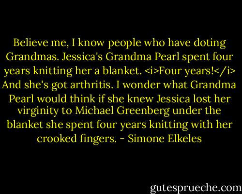 Believe me, I know people who have doting Grandmas. Jessica's Grandma Pearl spent four years knitting her a blanket. <i>Four years!</i> And she's got arthritis. I wonder what Grandma Pearl would think if she knew Jessica lost her virginity to Michael Greenberg under the blanket she spent four years knitting with her crooked fingers. - Simone Elkeles