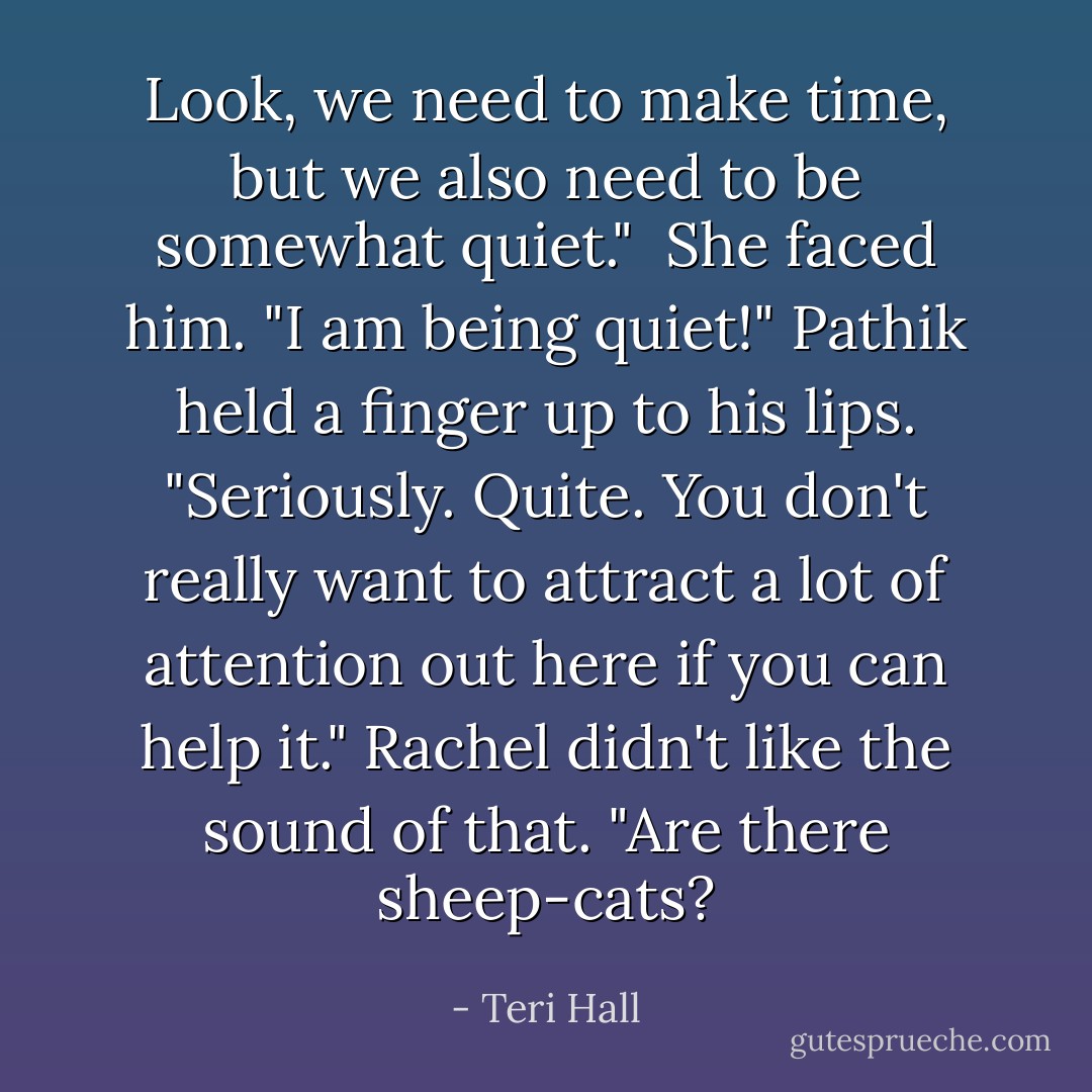 Look, we need to make time, but we also need to be somewhat quiet." <br />She faced him. "I am being quiet!"<br />Pathik held a finger up to his lips. "Seriously. Quite. You don't really want to attract a lot of attention out here if you can help it."<br />Rachel didn't like the sound of that. "Are there sheep-cats? - Teri Hall