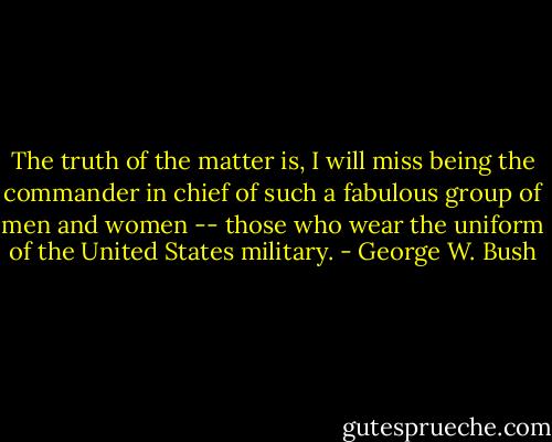 The truth of the matter is, I will miss being the commander in chief of such a fabulous group of men and women -- those who wear the uniform of the United States military. - George W. Bush
