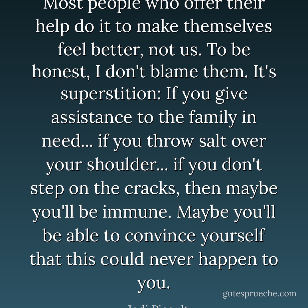 Most people who offer their help do it to make themselves feel better, not us. To be honest, I don't blame them. It's superstition: If you give assistance to the family in need... if you throw salt over your shoulder... if you don't step on the cracks, then maybe you'll be immune. Maybe you'll be able to convince yourself that this could never happen to you. - Jodi Picoult