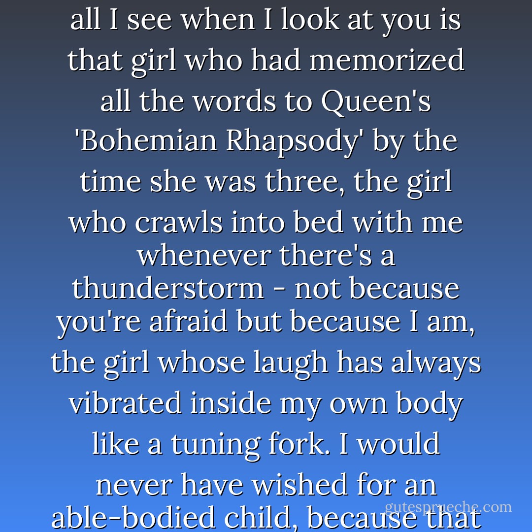 Other people look at me and think: <i>That poor woman; she has a child with a disability.</i> But all I see when I look at you is that girl who had memorized all the words to Queen's 'Bohemian Rhapsody' by the time she was three, the girl who crawls into bed with me whenever there's a thunderstorm - not because you're afraid but because <i>I</i> am, the girl whose laugh has always vibrated inside my own body like a tuning fork. I would never have wished for an able-bodied child, because that child would have been someone who wasn't you. - Jodi Picoult