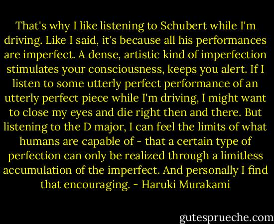 That's why I like listening to Schubert while I'm driving. Like I said, it's because all his performances are imperfect. A dense, artistic kind of imperfection stimulates your consciousness, keeps you alert. If I listen to some utterly perfect performance of an utterly perfect piece while I'm driving, I might want to close my eyes and die right then and there. But listening to the D major, I can feel the limits of what humans are capable of - that a certain type of perfection can only be realized through a limitless accumulation of the imperfect. And personally I find that encouraging. - Haruki Murakami