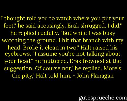 I thought told you to watch where you put your feet," he said accusingly. Erak shrugged.<br />I did," he replied ruefully. "But while I was busy watching the ground, I hit that branch with my head. Broke it clean in two."<br />Halt raised his eyebrows. "I assume you're not talking about your head," he muttered. Erak frowned at the suggestion.<br />Of course not," he replied.<br />More's the pity," Halt told him. - John Flanagan