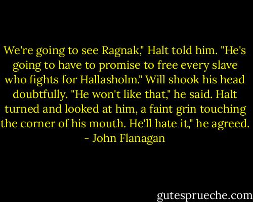 We're going to see Ragnak," Halt told him. "He's going to have to promise to free every slave who fights for Hallasholm."<br />Will shook his head doubtfully. "He won't like that," he said. Halt turned and looked at him, a faint grin touching the corner of his mouth.<br />He'll hate it," he agreed. - John Flanagan