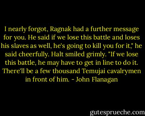 I nearly forgot, Ragnak had a further message for you. He said if we lose this battle and loses his slaves as well, he's going to kill you for it," he said cheerfully.<br />Halt smiled grimly. "If we lose this battle, he may have to get in line to do it. There'll be a few thousand Temujai cavalrymen in front of him. - John Flanagan