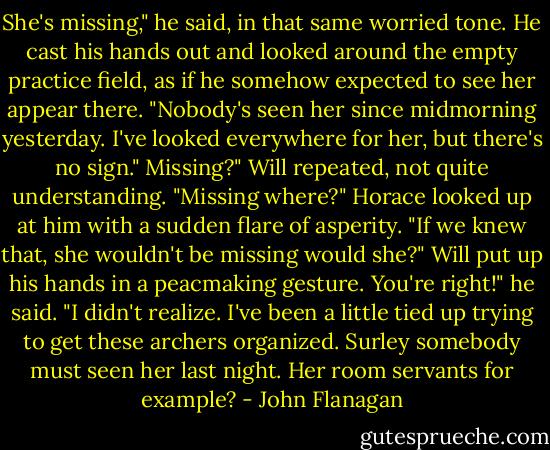 She's missing," he said, in that same worried tone. He cast his hands out and looked around the empty practice field, as if he somehow expected to see her appear there. "Nobody's seen her since midmorning yesterday. I've looked everywhere for her, but there's no sign."<br />Missing?" Will repeated, not quite understanding. "Missing where?"<br />Horace looked up at him with a sudden flare of asperity. "If we knew that, she wouldn't be missing would she?"<br />Will put up his hands in a peacmaking gesture.<br />You're right!" he said. "I didn't realize. I've been a little tied up trying to get these archers organized. Surley somebody must seen her last night. Her room servants for example? - John Flanagan