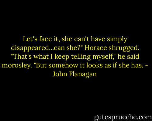 Let's face it, she can't have simply disappeared...can she?"<br />Horace shrugged. "That's what I keep telling myself," he said morosley. "But somehow it looks as if she has. - John Flanagan