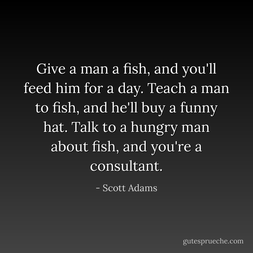 Give a man a fish, and you'll feed him for a day. Teach a man to fish, and he'll buy a funny hat. Talk to a hungry man about fish, and you're a consultant. - Scott Adams