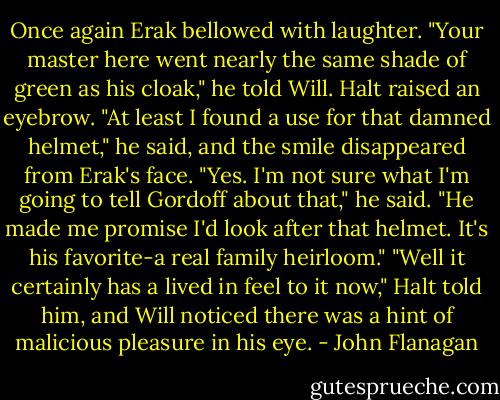 Once again Erak bellowed with laughter. "Your master here went nearly the same shade of green as his cloak," he told Will. Halt raised an eyebrow.<br />"At least I found a use for that damned helmet," he said, and the smile disappeared from Erak's face.<br />"Yes. I'm not sure what I'm going to tell Gordoff about that," he said. "He made me promise I'd look after that helmet. It's his favorite-a real family heirloom."<br />"Well it certainly has a lived in feel to it now," Halt told him, and Will noticed there was a hint of malicious pleasure in his eye. - John Flanagan