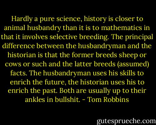 Hardly a pure science, history is closer to animal husbandry than it is to mathematics in that it involves selective breeding. The principal difference between the husbandryman and the historian is that the former breeds sheep or cows or such and the latter breeds (assumed) facts. The husbandryman uses his skills to enrich the future, the historian uses his to enrich the past. Both are usually up to their ankles in bullshit. - Tom Robbins