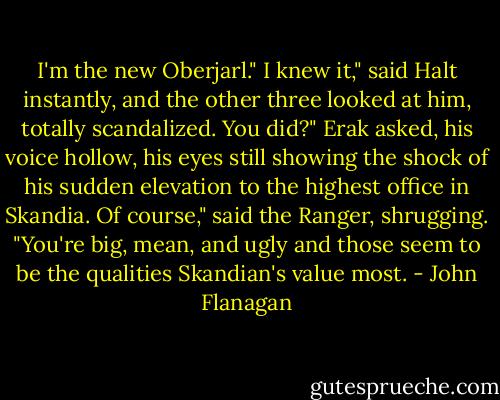 I'm the new Oberjarl."<br />I knew it," said Halt instantly, and the other three looked at him, totally scandalized.<br />You did?" Erak asked, his voice hollow, his eyes still showing the shock of his sudden elevation to the highest office in Skandia.<br />Of course," said the Ranger, shrugging. "You're big, mean, and ugly and those seem to be the qualities Skandian's value most. - John Flanagan