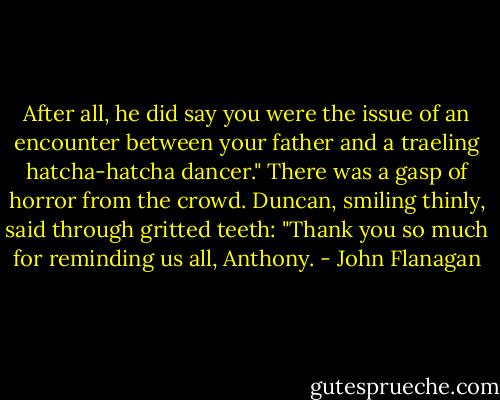 After all, he did say you were the issue of an encounter between your father and a traeling hatcha-hatcha dancer."<br />There was a gasp of horror from the crowd.<br />Duncan, smiling thinly, said through gritted teeth: "Thank you so much for reminding us all, Anthony. - John Flanagan
