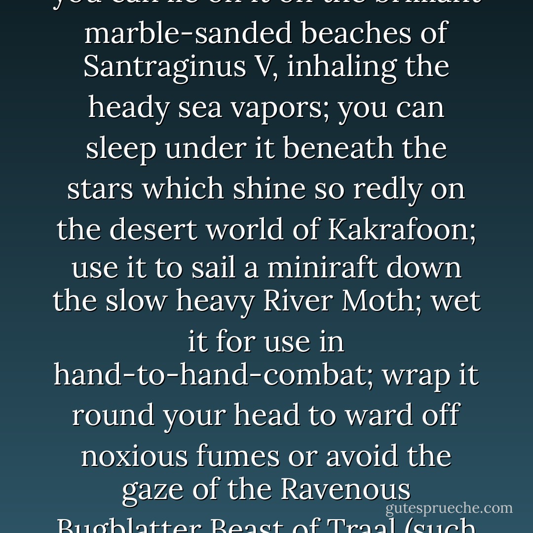 A towel, [The Hitchhiker's Guide to the Galaxy] says, is about the most massively useful thing an interstellar hitchhiker can have. Partly it has great practical value. You can wrap it around you for warmth as you bound across the cold moons of Jaglan Beta; you can lie on it on the brilliant marble-sanded beaches of Santraginus V, inhaling the heady sea vapors; you can sleep under it beneath the stars which shine so redly on the desert world of Kakrafoon; use it to sail a miniraft down the slow heavy River Moth; wet it for use in hand-to-hand-combat; wrap it round your head to ward off noxious fumes or avoid the gaze of the Ravenous Bugblatter Beast of Traal (such a mind-boggingly stupid animal, it assumes that if you can't see it, it can't see you); you can wave your towel in emergencies as a distress signal, and of course dry yourself off with it if it still seems to be clean enough. - Douglas Adams