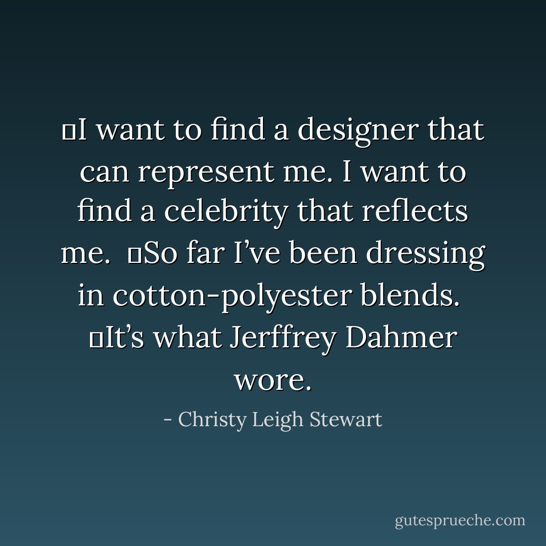 	I want to find a designer that can represent me. I want to find a celebrity that reflects me.<br /><br />	So far I’ve been dressing in cotton-polyester blends.<br /><br />	It’s what Jerffrey Dahmer wore. - Christy Leigh Stewart