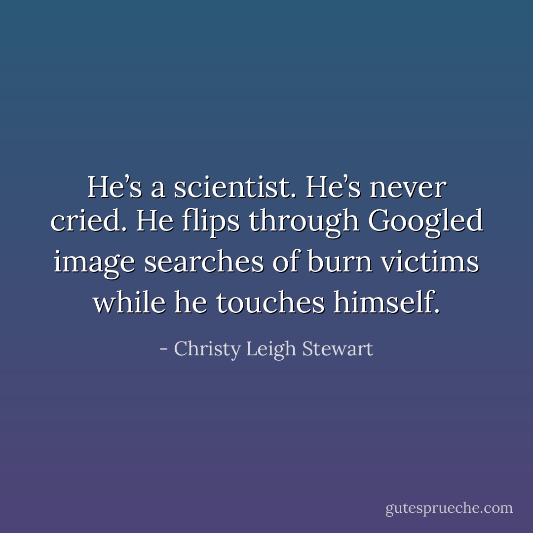 He’s a scientist. He’s never cried. He flips through Googled image searches of burn victims while he touches himself. - Christy Leigh Stewart