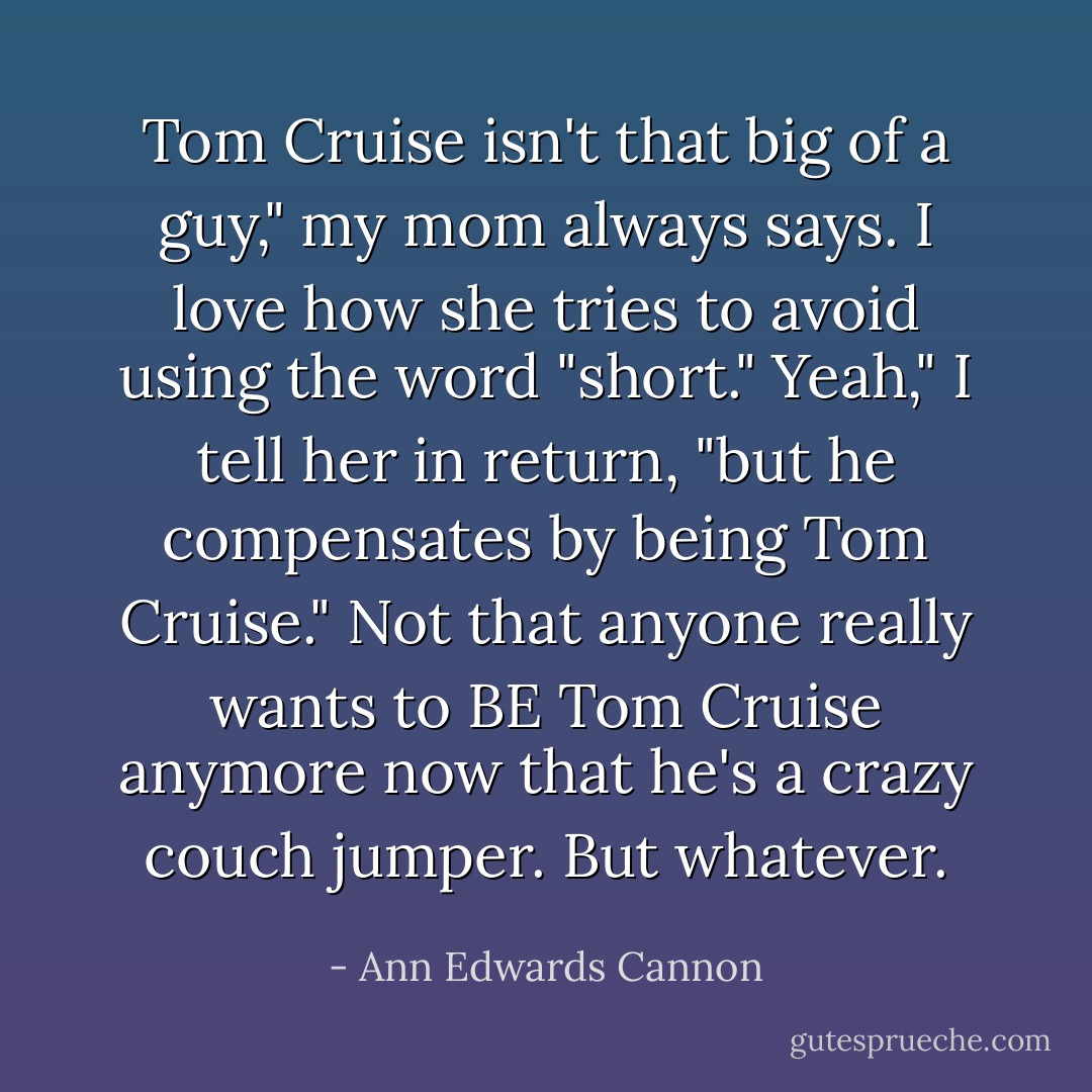 Tom Cruise isn't that big of a guy," my mom always says. I love how she tries to avoid using the word "short."<br />Yeah," I tell her in return, "but he compensates by being Tom Cruise."<br />Not that anyone really wants to BE Tom Cruise anymore now that he's a crazy couch jumper. But whatever. - Ann Edwards Cannon