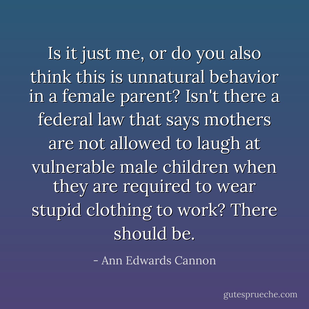 Is it just me, or do you also think this is unnatural behavior in a female parent? Isn't there a federal law that says mothers are not allowed to laugh at vulnerable male children when they are required to wear stupid clothing to work?<br />There should be. - Ann Edwards Cannon