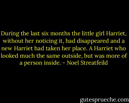 During the last six months the little girl Harriet, without her noticing it, had disappeared and a new Harriet had taken her place. A Harriet who looked much the same outside, but was more of a person inside. - Noel Streatfeild