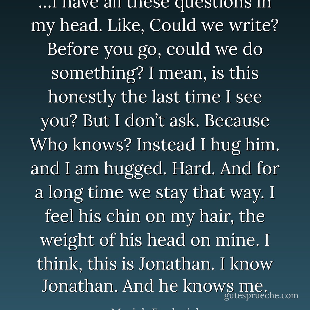 …I have all these questions in my head. Like, Could we write? Before you go, could we do something? I mean, is this honestly the last time I see you? But I don’t ask. Because Who knows? Instead I hug him. and I am hugged. Hard. And for a long time we stay that way. I feel his chin on my hair, the weight of his head on mine. I think, this is Jonathan. I know Jonathan. And he knows me. - Mariah Fredericks