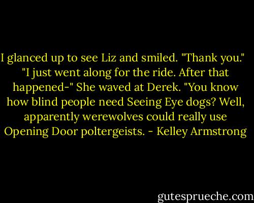 I glanced up to see Liz and smiled. "Thank you."<br /><br /> "I just went along for the ride. After that happened-" She waved at Derek. "You know how blind people need Seeing Eye dogs? Well, apparently werewolves could really use Opening Door poltergeists. - Kelley Armstrong