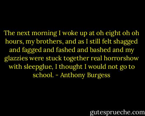 The next morning I woke up at oh eight oh oh hours, my brothers, and as I still felt shagged and fagged and fashed and bashed and my glazzies were stuck together real horrorshow with sleepglue, I thought I would not go to school. - Anthony Burgess