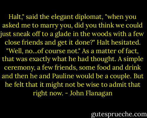 Halt," said the elegant diplomat, "when you asked me to marry you, did you think we could just sneak off to a glade in the woods with a few close friends and get it done?"<br />Halt hesitated. "Well, no...of course not."<br />As a matter of fact, that was exactly what he had thought. A simple ceremony, a few friends, some food and drink and then he and Pauline would be a couple. But he felt that it might not be wise to admit that right now. - John Flanagan