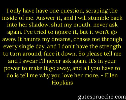 I only have have one question, scraping the inside of me. Answer it, and I will stumble back into her shadow, shut my mouth, never ask again. I've tried to ignore it, but it won't go away. It haunts my dreams, chases me through every single day, and I don't have the strength to turn around, face it down. So please tell me and I swear I'll never ask again. It's in your power to make it go away, and all you have to do is tell me why you love her more. - Ellen Hopkins
