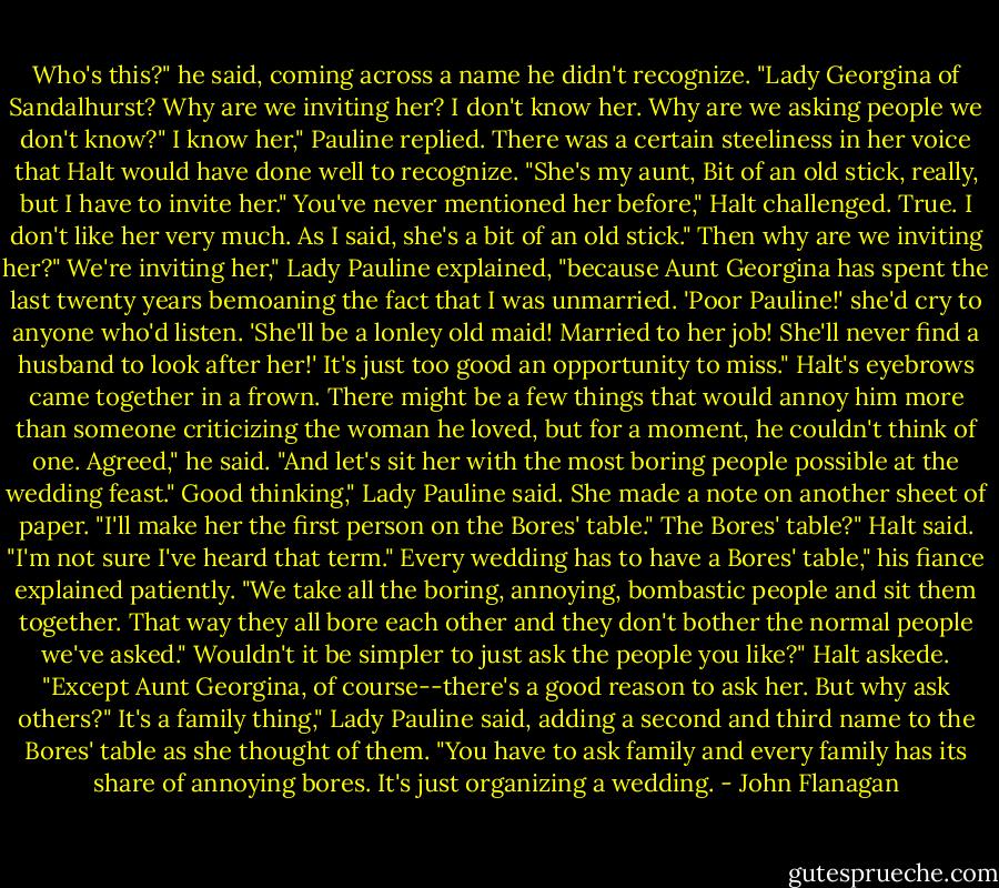 Who's this?" he said, coming across a name he didn't recognize. "Lady Georgina of Sandalhurst? Why are we inviting her? I don't know her. Why are we asking people we don't know?"<br />I know her," Pauline replied. There was a certain steeliness in her voice that Halt would have done well to recognize. "She's my aunt, Bit of an old stick, really, but I have to invite her."<br />You've never mentioned her before," Halt challenged.<br />True. I don't like her very much. As I said, she's a bit of an old stick."<br />Then why are we inviting her?"<br />We're inviting her," Lady Pauline explained, "because Aunt Georgina has spent the last twenty years bemoaning the fact that I was unmarried. 'Poor Pauline!' she'd cry to anyone who'd listen. 'She'll be a lonley old maid! Married to her job! She'll never find a husband to look after her!' It's just too good an opportunity to miss."<br />Halt's eyebrows came together in a frown. There might be a few things that would annoy him more than someone criticizing the woman he loved, but for a moment, he couldn't think of one.<br />Agreed," he said. "And let's sit her with the most boring people possible at the wedding feast."<br />Good thinking," Lady Pauline said. She made a note on another sheet of paper. "I'll make her the first person on the Bores' table."<br />The Bores' table?" Halt said. "I'm not sure I've heard that term."<br />Every wedding has to have a Bores' table," his fiance explained patiently. "We take all the boring, annoying, bombastic people and sit them together. That way they all bore each other and they don't bother the normal people we've asked."<br />Wouldn't it be simpler to just ask the people you like?" Halt askede. "Except Aunt Georgina, of course--there's a good reason to ask her. But why ask others?"<br />It's a family thing," Lady Pauline said, adding a second and third name to the Bores' table as she thought of them. "You have to ask family and every family has its share of annoying bores. It's just organizing a wedding. - John Flanagan