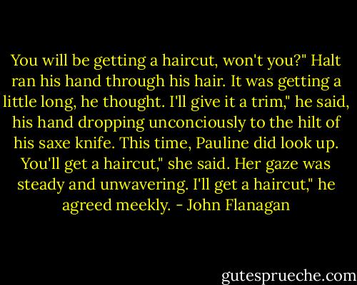 You will be getting a haircut, won't you?"<br />Halt ran his hand through his hair. It was getting a little long, he thought.<br />I'll give it a trim," he said, his hand dropping unconciously to the hilt of his saxe knife. This time, Pauline did look up.<br />You'll get a haircut," she said. Her gaze was steady and unwavering.<br />I'll get a haircut," he agreed meekly. - John Flanagan