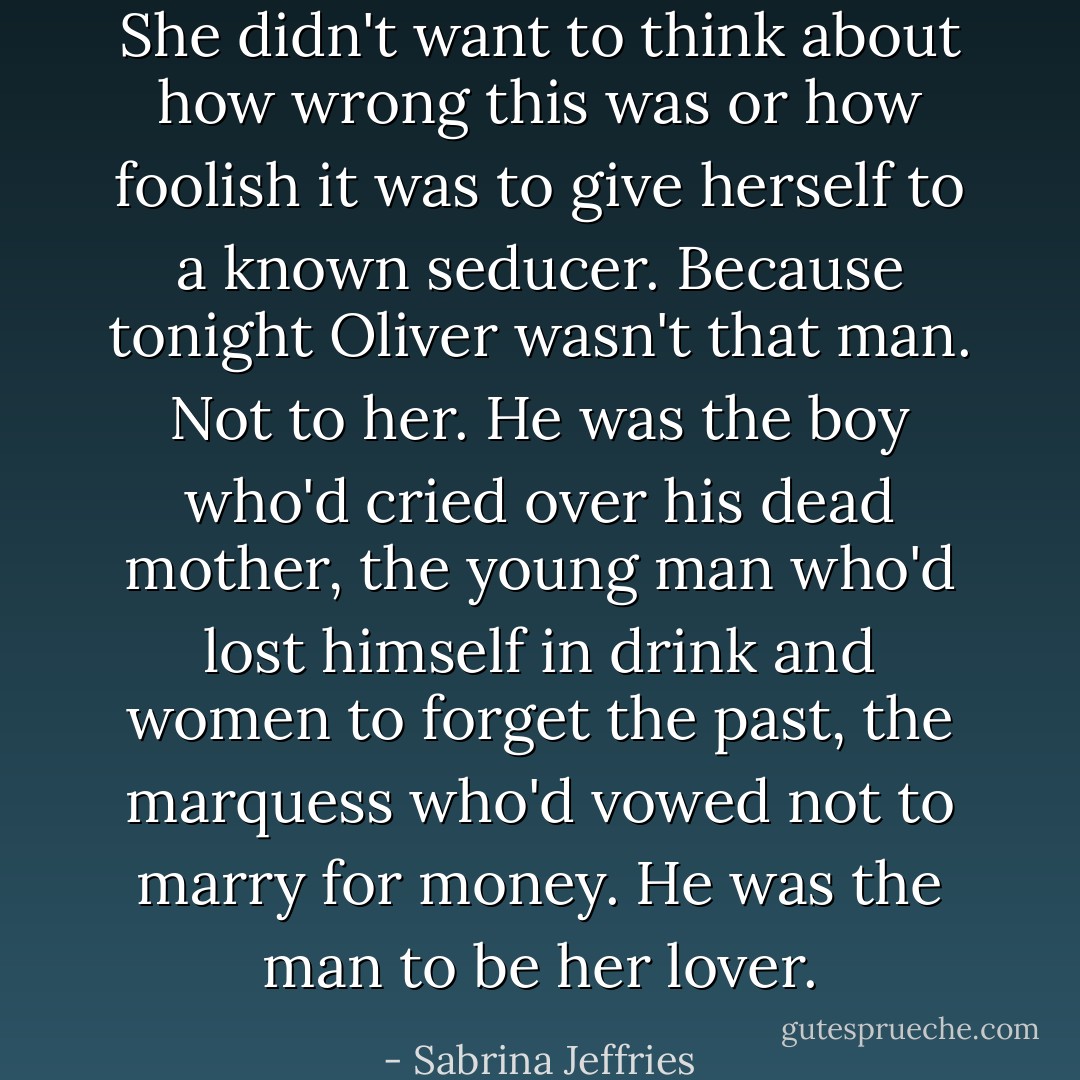 She didn't want to think about how wrong this was or how foolish it was to give herself to a known seducer. Because tonight Oliver wasn't that man. Not to her. He was the boy who'd cried over his dead mother, the young man who'd lost himself in drink and women to forget the past, the marquess who'd vowed not to marry for money. He was the man to be her lover. - Sabrina Jeffries