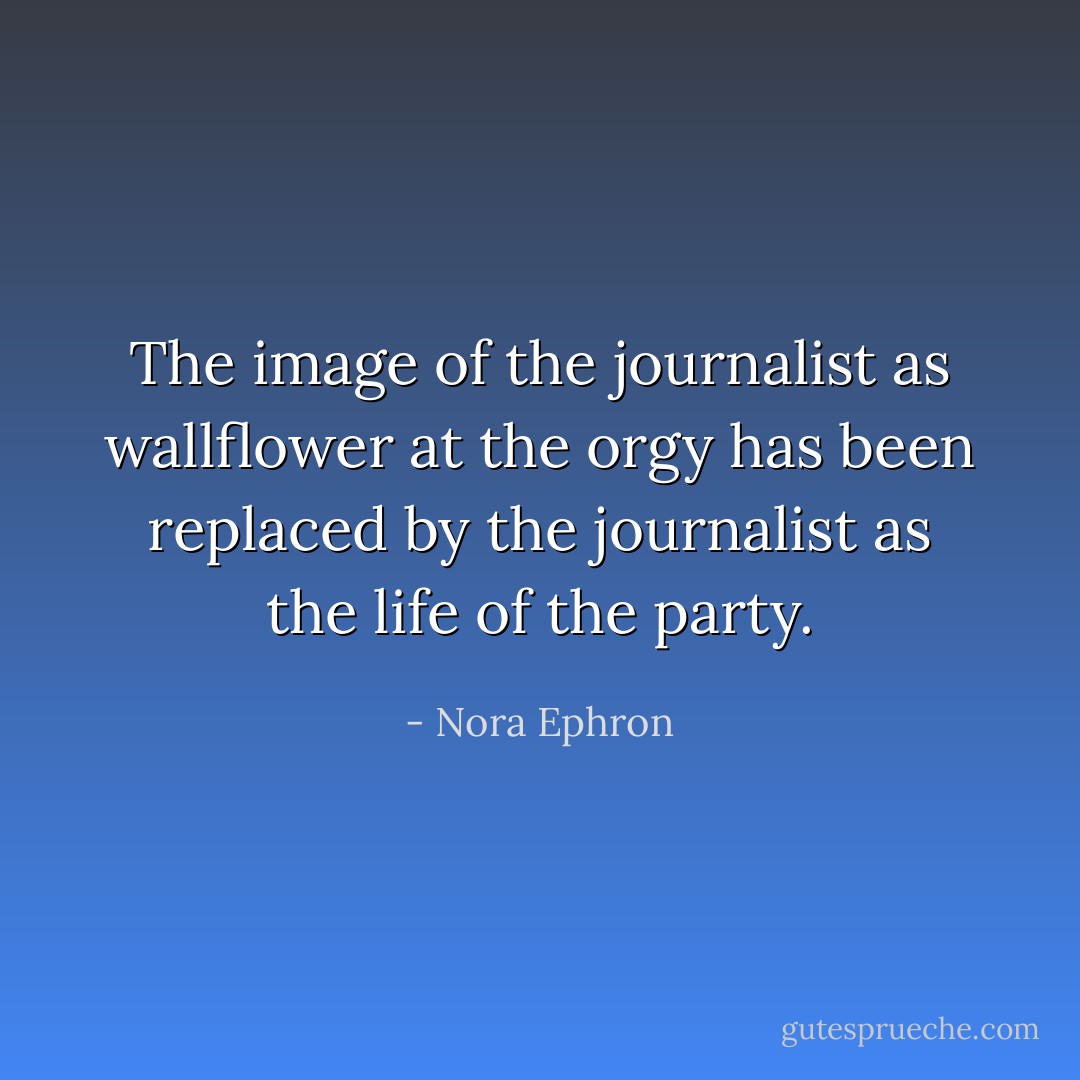 The image of the journalist as wallflower at the orgy has been replaced by the journalist as the life of the party. - Nora Ephron