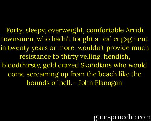 Forty, sleepy, overweight, comfortable Arridi townsmen, who hadn't fought a real engagment in twenty years or more, wouldn't provide much resistance to thirty yelling, fiendish, bloodthirsty, gold crazed Skandians who would come screaming up from the beach like the hounds of hell. - John Flanagan