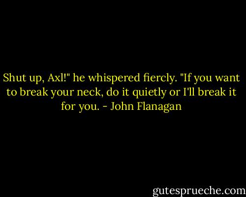 Shut up, Axl!" he whispered fiercly. "If you want to break your neck, do it quietly or I'll break it for you. - John Flanagan