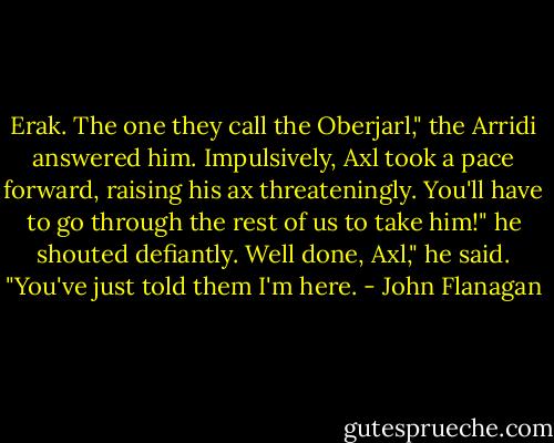 Erak. The one they call the Oberjarl," the Arridi answered him.<br />Impulsively, Axl took a pace forward, raising his ax threateningly.<br />You'll have to go through the rest of us to take him!" he shouted defiantly.<br />Well done, Axl," he said. "You've just told them I'm here. - John Flanagan
