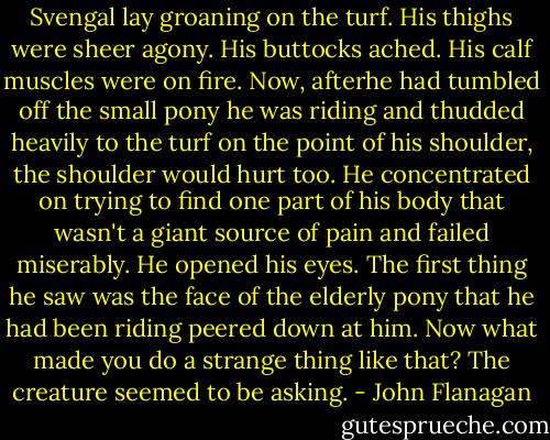 Svengal lay groaning on the turf. His thighs were sheer agony. His buttocks ached. His calf muscles were on fire. Now, afterhe had tumbled off the small pony he was riding and thudded heavily to the turf on the point of his shoulder, the shoulder would hurt too. He concentrated on trying to find one part of his body that wasn't a giant source of pain and failed miserably. He opened his eyes. The first thing he saw was the face of the elderly pony that he had been riding peered down at him.<br />Now what made you do a strange thing like that? The creature seemed to be asking. - John Flanagan