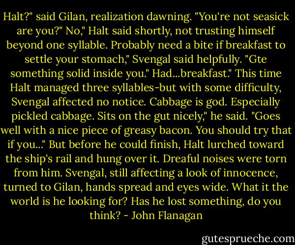 Halt?" said Gilan, realization dawning. "You're not seasick are you?"<br />No," Halt said shortly, not trusting himself beyond one syllable.<br />Probably need a bite if breakfast to settle your stomach," Svengal said helpfully. "Gte something solid inside you."<br />Had...breakfast." This time Halt managed three syllables-but with some difficulty, Svengal affected no notice.<br />Cabbage is god. Especially pickled cabbage. Sits on the gut nicely," he said. "Goes well with a nice piece of greasy bacon. You should try that if you..."<br />But before he could finish, Halt lurched toward the ship's rail and hung over it. Dreaful noises were torn from him. Svengal, still affecting a look of innocence, turned to Gilan, hands spread and eyes wide.<br />What it the world is he looking for? Has he lost something, do you think? - John Flanagan
